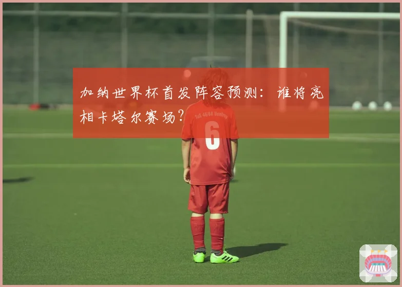 加纳世界杯首发阵容预测：谁将亮相卡塔尔赛场？