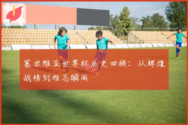 塞尔维亚世界杯历史回顾：从辉煌战绩到难忘瞬间