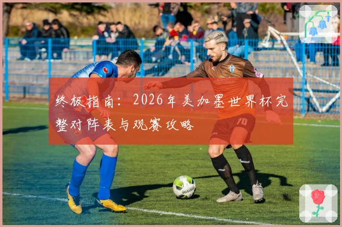 终极指南：2026年美加墨世界杯完整对阵表与观赛攻略