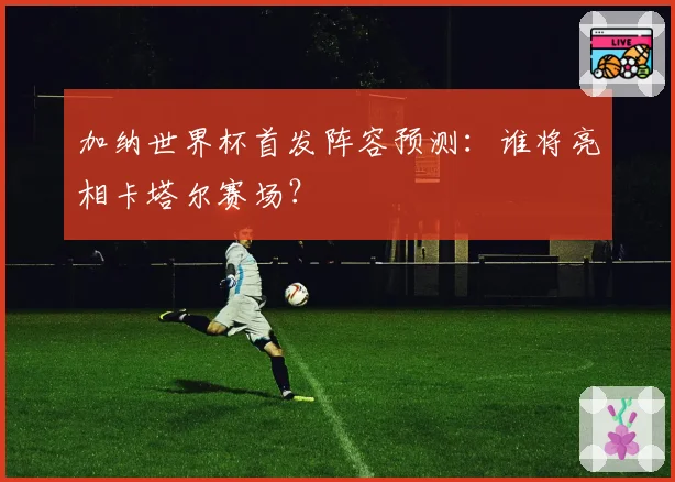 加纳世界杯首发阵容预测：谁将亮相卡塔尔赛场？
